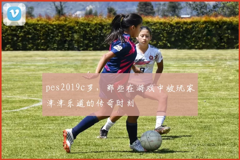 pes2019c罗，那些在游戏中被玩家津津乐道的传奇时刻