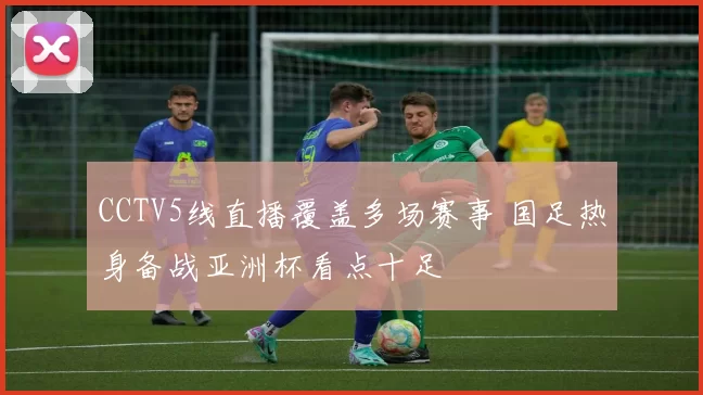 CCTV5线直播覆盖多场赛事 国足热身备战亚洲杯看点十足