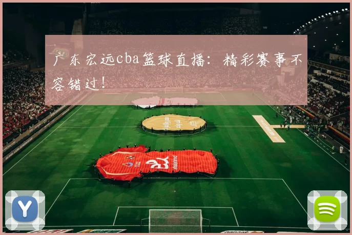 广东宏远cba篮球直播：精彩赛事不容错过！