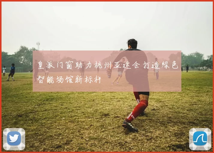 皇派门窗助力杭州亚运会打造绿色智能场馆新标杆