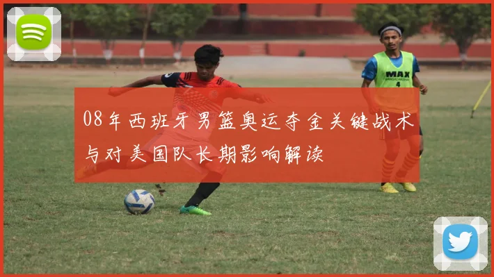 08年西班牙男篮奥运夺金关键战术与对美国队长期影响解读