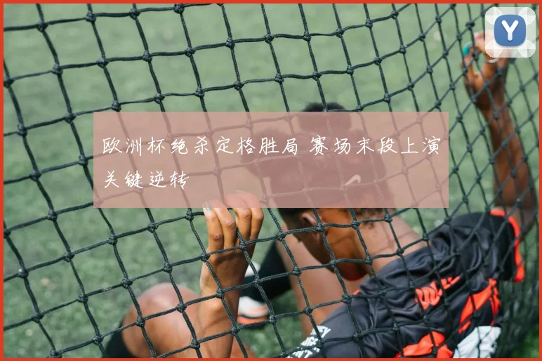欧洲杯绝杀定格胜局 赛场末段上演关键逆转