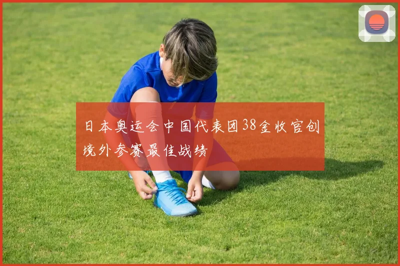 日本奥运会中国代表团38金收官创境外参赛最佳战绩